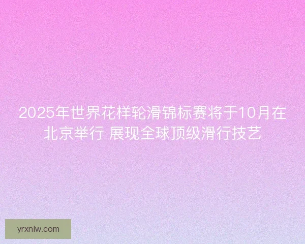 2025年世界花样轮滑锦标赛将于10月在北京举行 展现全球顶级滑行技艺
