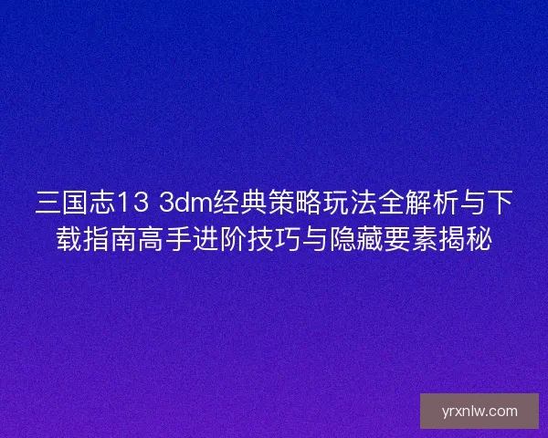 三国志13 3dm经典策略玩法全解析与下载指南高手进阶技巧与隐藏要素揭秘