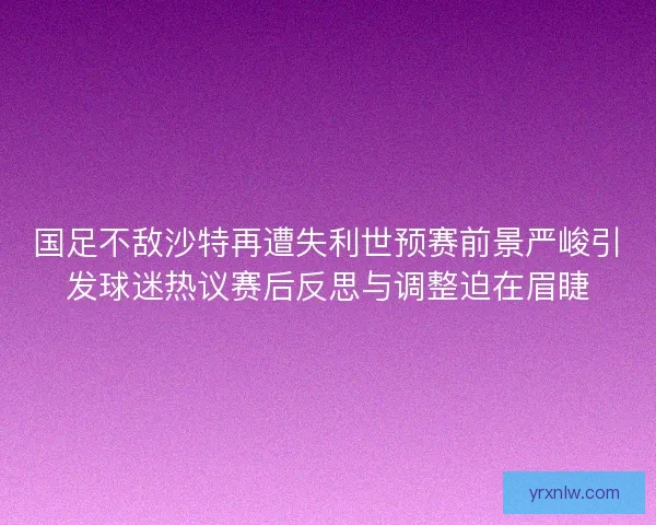 国足不敌沙特再遭失利世预赛前景严峻引发球迷热议赛后反思与调整迫在眉睫