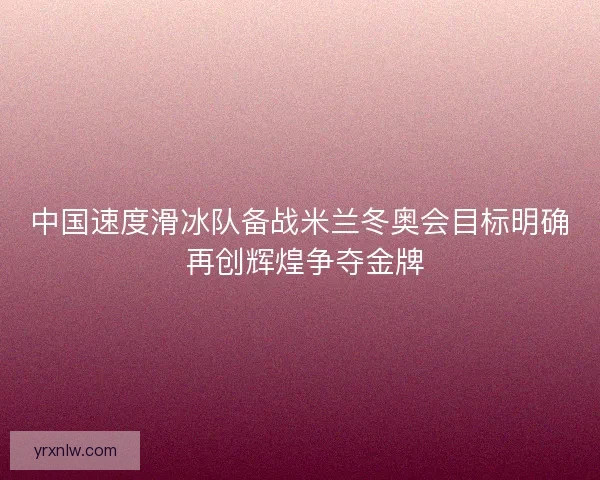 中国速度滑冰队备战米兰冬奥会目标明确 再创辉煌争夺金牌