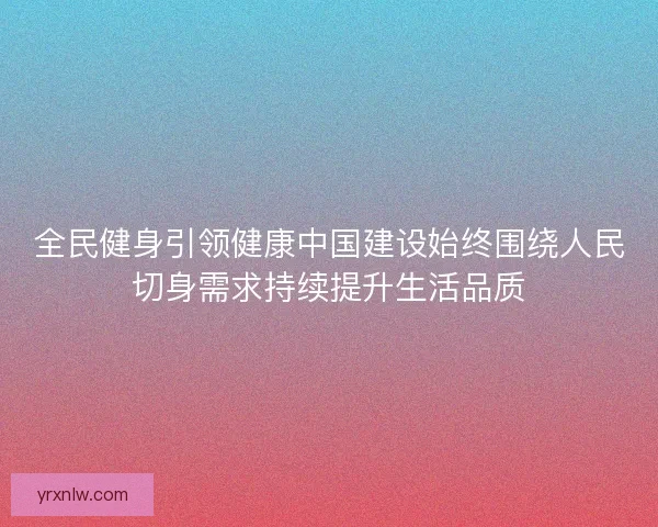 全民健身引领健康中国建设始终围绕人民切身需求持续提升生活品质