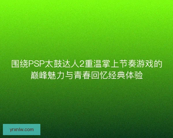 围绕PSP太鼓达人2重温掌上节奏游戏的巅峰魅力与青春回忆经典体验