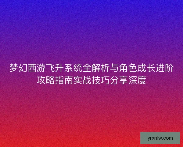 梦幻西游飞升系统全解析与角色成长进阶攻略指南实战技巧分享深度