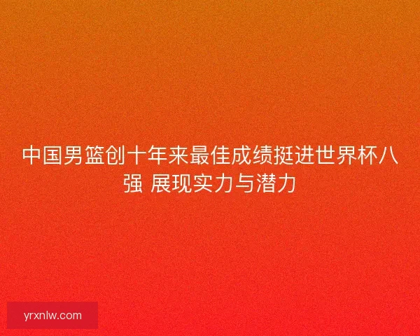 中国男篮创十年来最佳成绩挺进世界杯八强 展现实力与潜力