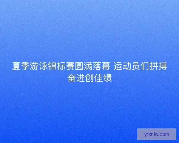 夏季游泳锦标赛圆满落幕 运动员们拼搏奋进创佳绩