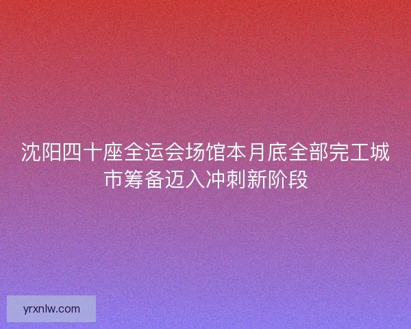 沈阳四十座全运会场馆本月底全部完工城市筹备迈入冲刺新阶段