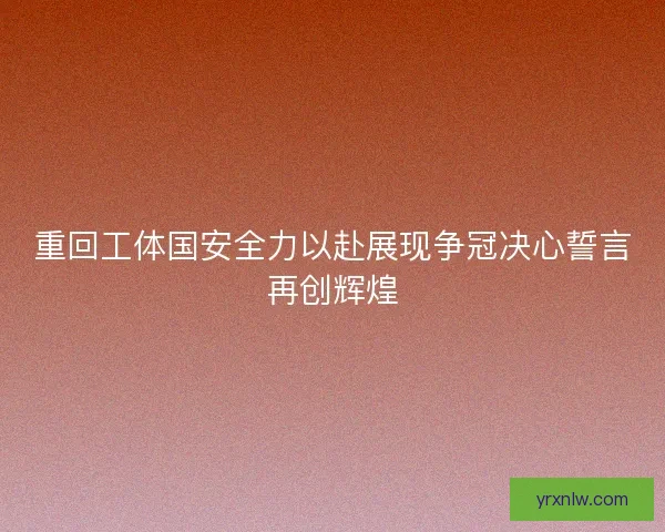 重回工体国安全力以赴展现争冠决心誓言再创辉煌 重回工体国安全力以赴展现争冠决心誓言再创辉煌