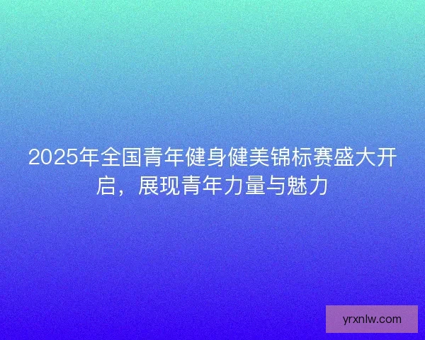 2025年全国青年健身健美锦标赛盛大开启，展现青年力量与魅力
