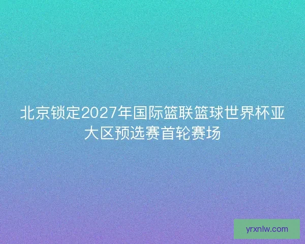 北京锁定2027年国际篮联篮球世界杯亚大区预选赛首轮赛场