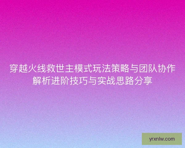 穿越火线救世主模式玩法策略与团队协作解析进阶技巧与实战思路分享