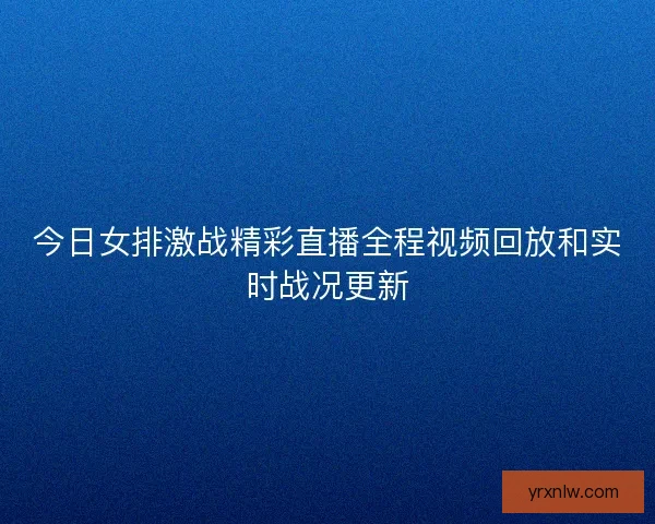 今日女排激战精彩直播全程视频回放和实时战况更新 今日女排激战精彩直播全程视频回放和实时战况更新