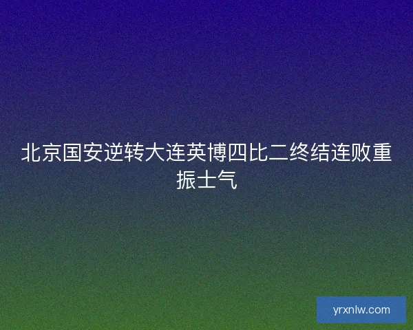 北京国安逆转大连英博四比二终结连败重振士气 北京国安逆转大连英博四比二终结连败重振士气
