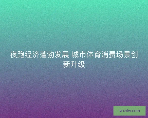 夜跑经济蓬勃发展 城市体育消费场景创新升级 夜跑经济蓬勃发展 城市体育消费场景创新升级