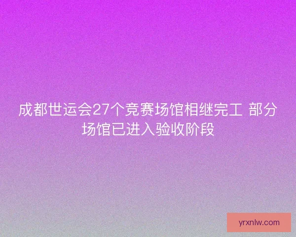 成都世运会27个竞赛场馆相继完工 部分场馆已进入验收阶段 成都世运会27个竞赛场馆相继完工 部分场馆已进入验收阶段