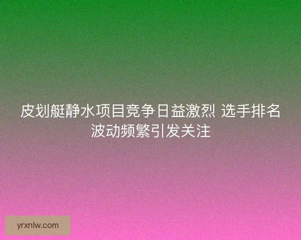 皮划艇静水项目竞争日益激烈 选手排名波动频繁引发关注 皮划艇静水项目竞争日益激烈 选手排名波动频繁引发关注