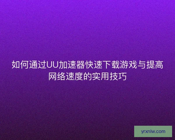 如何通过UU加速器快速下载游戏与提高网络速度的实用技巧