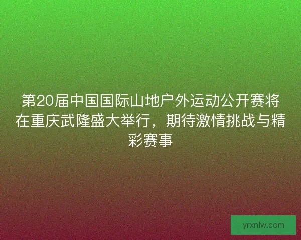 第20届中国国际山地户外运动公开赛将在重庆武隆盛大举行，期待激情挑战与精彩赛事