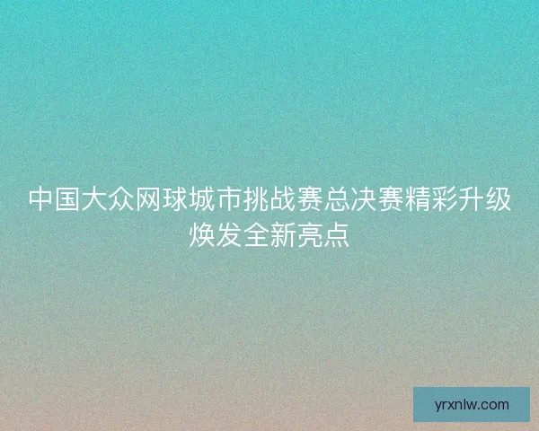 中国大众网球城市挑战赛总决赛精彩升级焕发全新亮点