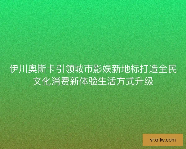伊川奥斯卡引领城市影娱新地标打造全民文化消费新体验生活方式升级