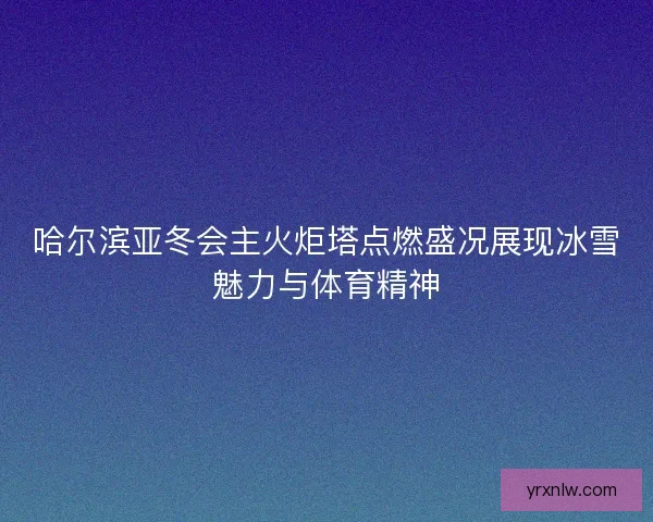 哈尔滨亚冬会主火炬塔点燃盛况展现冰雪魅力与体育精神