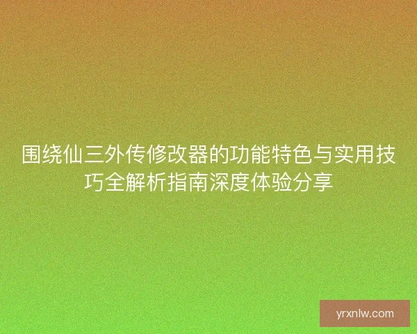 围绕仙三外传修改器的功能特色与实用技巧全解析指南深度体验分享