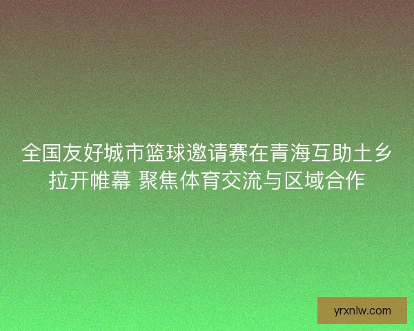 全国友好城市篮球邀请赛在青海互助土乡拉开帷幕 聚焦体育交流与区域合作